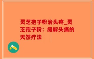 灵芝孢子粉治头疼_灵芝孢子粉：缓解头痛的天然疗法
