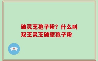 破灵芝孢子粉？什么叫双芝灵芝破壁孢子粉