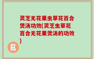 灵芝无花果虫草花百合煲汤功效(灵芝虫草花百合无花果煲汤的功效)