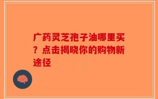 广药灵芝孢子油哪里买？点击揭晓你的购物新途径
