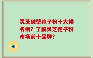 灵芝破壁孢子粉十大排名榜？了解灵芝孢子粉市场前十品牌？