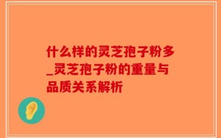 什么样的灵芝孢子粉多_灵芝孢子粉的重量与品质关系解析