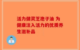 活力健灵芝孢子油 为健康注入活力的优质养生滋补品