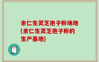 余仁生灵芝孢子粉场地(余仁生灵芝孢子粉的生产基地)