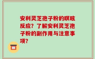 安利灵芝孢子粉的瞑眩反应？了解安利灵芝孢子粉的副作用与注意事项？