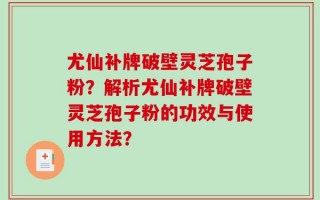 尤仙补牌破壁灵芝孢子粉？解析尤仙补牌破壁灵芝孢子粉的功效与使用方法？