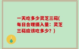一天吃多少灵芝三萜(每日合理摄入量：灵芝三萜应该吃多少？)