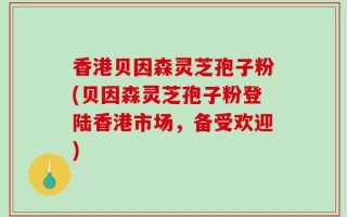 香港贝因森灵芝孢子粉(贝因森灵芝孢子粉登陆香港市场，备受欢迎)