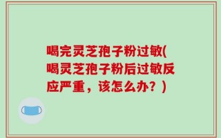 喝完灵芝孢子粉过敏(喝灵芝孢子粉后过敏反应严重，该怎么办？)