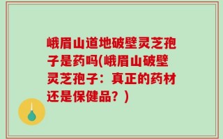峨眉山道地破壁灵芝孢子是药吗(峨眉山破壁灵芝孢子：真正的药材还是保健品？)