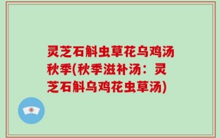 灵芝石斛虫草花乌鸡汤秋季(秋季滋补汤：灵芝石斛乌鸡花虫草汤)