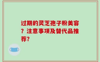 过期的灵芝孢子粉美容？注意事项及替代品推荐？