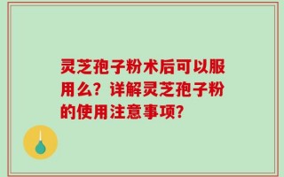 灵芝孢子粉术后可以服用么？详解灵芝孢子粉的使用注意事项？