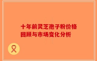 十年前灵芝孢子粉价格回顾与市场变化分析