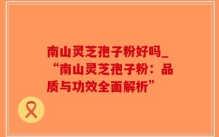 南山灵芝孢子粉好吗_“南山灵芝孢子粉：品质与功效全面解析”