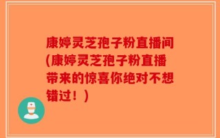 康婷灵芝孢子粉直播间(康婷灵芝孢子粉直播带来的惊喜你绝对不想错过！)