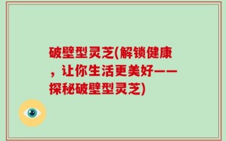 破壁型灵芝(解锁健康，让你生活更美好——探秘破壁型灵芝)