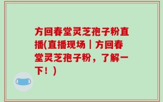 方回春堂灵芝孢子粉直播(直播现场｜方回春堂灵芝孢子粉，了解一下！)