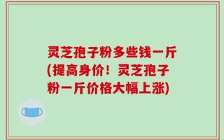 灵芝孢子粉多些钱一斤(提高身价！灵芝孢子粉一斤价格大幅上涨)