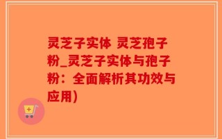 灵芝子实体 灵芝孢子粉_灵芝子实体与孢子粉：全面解析其功效与应用)