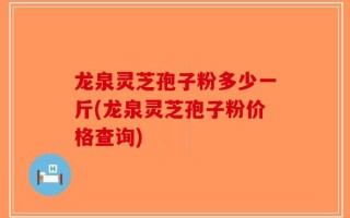龙泉灵芝孢子粉多少一斤(龙泉灵芝孢子粉价格查询)