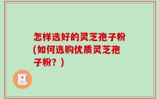 怎样选好的灵芝孢子粉(如何选购优质灵芝孢子粉？)