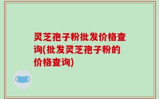 灵芝孢子粉批发价格查询(批发灵芝孢子粉的价格查询)