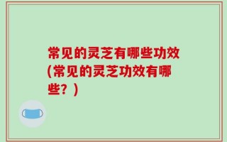 常见的灵芝有哪些功效(常见的灵芝功效有哪些？)