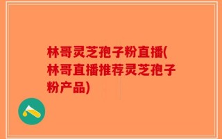 林哥灵芝孢子粉直播(林哥直播推荐灵芝孢子粉产品)
