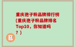 重庆孢子粉品牌排行榜(重庆孢子粉品牌排名Top10，你知道吗？)