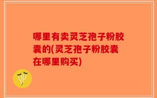 哪里有卖灵芝孢子粉胶囊的(灵芝孢子粉胶囊在哪里购买)