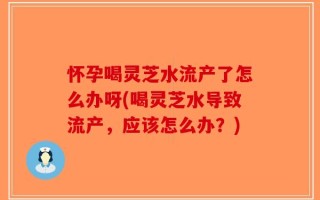 怀孕喝灵芝水流产了怎么办呀(喝灵芝水导致流产，应该怎么办？)
