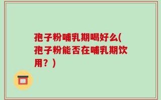 孢子粉哺乳期喝好么(孢子粉能否在哺乳期饮用？)