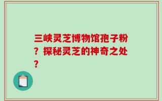 三峡灵芝博物馆孢子粉？探秘灵芝的神奇之处？