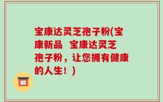 宝康达灵芝孢子粉(宝康新品  宝康达灵芝孢子粉，让您拥有健康的人生！)