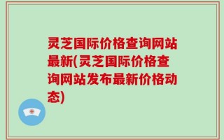灵芝国际价格查询网站最新(灵芝国际价格查询网站发布最新价格动态)