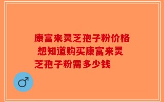 康富来灵芝孢子粉价格 想知道购买康富来灵芝孢子粉需多少钱