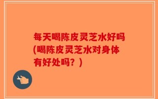 每天喝陈皮灵芝水好吗(喝陈皮灵芝水对身体有好处吗？)