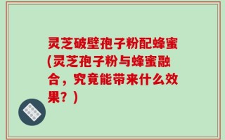 灵芝破壁孢子粉配蜂蜜(灵芝孢子粉与蜂蜜融合，究竟能带来什么效果？)