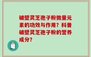 破壁灵芝孢子粉微量元素的功效与作用？科普破壁灵芝孢子粉的营养成分？