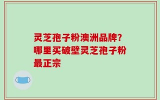 灵芝孢子粉澳洲品牌？哪里买破壁灵芝孢子粉最正宗
