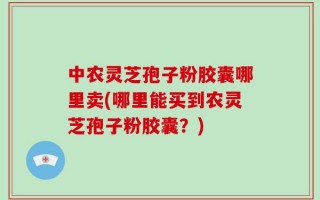 中农灵芝孢子粉胶囊哪里卖(哪里能买到农灵芝孢子粉胶囊？)