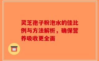 灵芝孢子粉泡水的佳比例与方法解析，确保营养吸收更全面