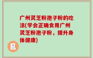 广州灵芝粉孢子粉的吃法(学会正确食用广州灵芝粉孢子粉，提升身体健康)