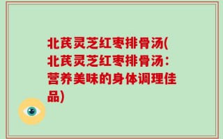 北芪灵芝红枣排骨汤(北芪灵芝红枣排骨汤：营养美味的身体调理佳品)