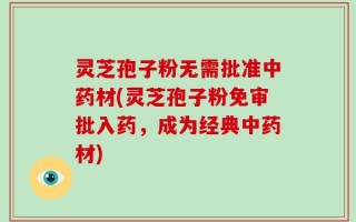 灵芝孢子粉无需批准中药材(灵芝孢子粉免审批入药，成为经典中药材)
