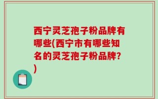西宁灵芝孢子粉品牌有哪些(西宁市有哪些知名的灵芝孢子粉品牌？)