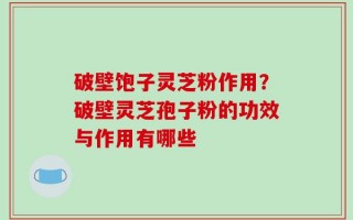 破壁饱子灵芝粉作用？破壁灵芝孢子粉的功效与作用有哪些