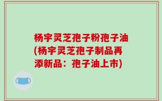 杨宇灵芝孢子粉孢子油(杨宇灵芝孢子制品再添新品：孢子油上市)