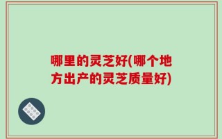 哪里的灵芝好(哪个地方出产的灵芝质量好)